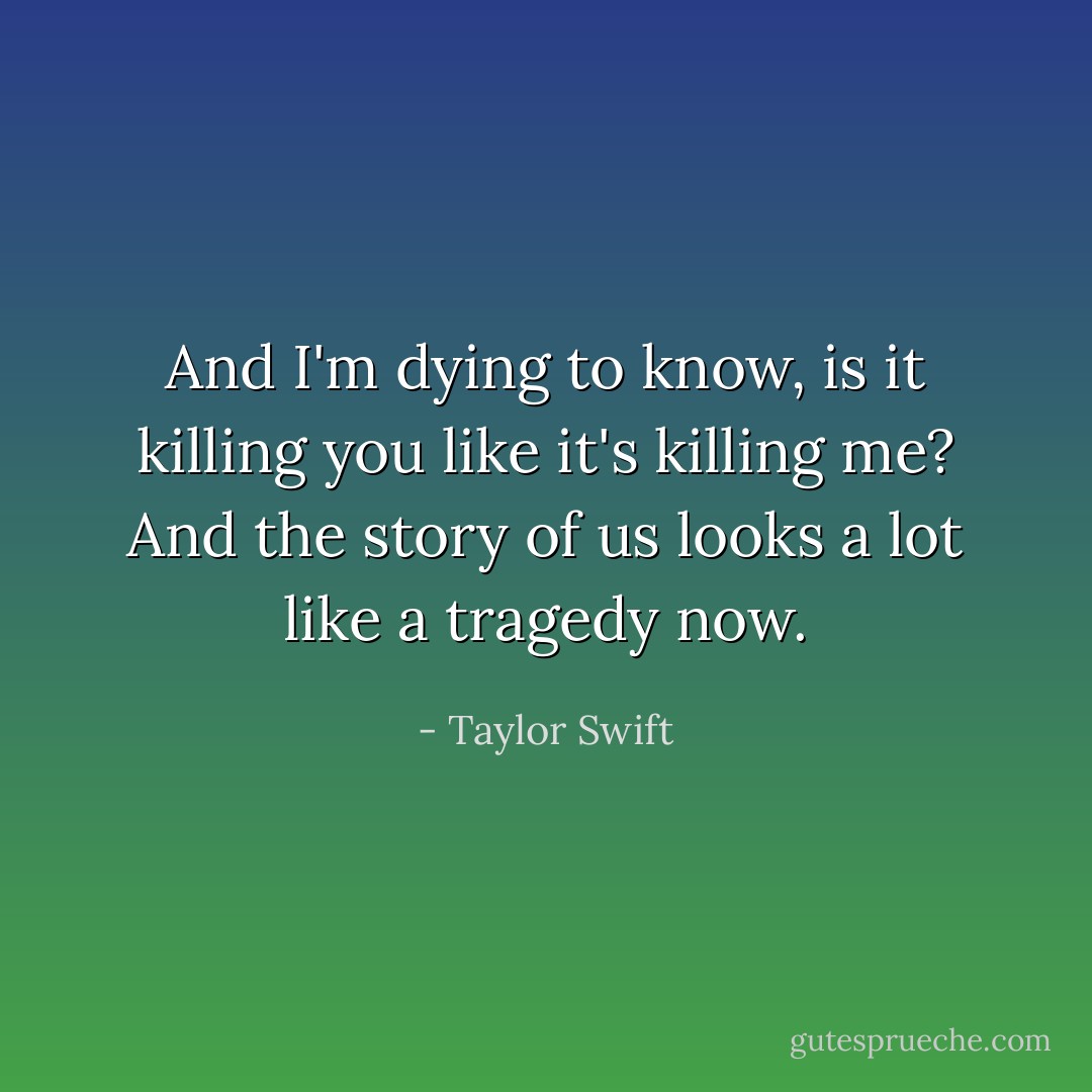 And I'm dying to know, is it killing you like it's killing me? And the story of us looks a lot like a tragedy now. - Taylor Swift