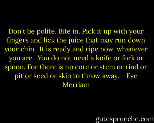Don't be polite.<br />Bite in.<br />Pick it up with your fingers and lick the juice that may run down your chin. <br />It is ready and ripe now, whenever you are. <br />You do not need a knife or fork or spoon.<br />For there is no core<br />or stem<br />or rind<br />or pit<br />or seed<br />or skin<br />to throw away. - Eve Merriam