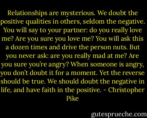 Relationships are mysterious. We doubt the positive qualities in others, seldom the negative. You will say to your partner: do you really love me? Are you sure you love me? You will ask this a dozen times and drive the person nuts. But you never ask: are you really mad at me? Are you sure you’re angry? When someone is angry, you don’t doubt it for a moment. Yet the reverse should be true. We should doubt the negative in life, and have faith in the positive. - Christopher Pike