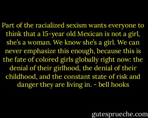 Part of the racialized sexism wants everyone to think that a 15-year old Mexican is not a girl, she’s a woman. We know she’s a girl. We can never emphasize this enough, because this is the fate of colored girls globally right now: the denial of their girlhood, the denial of their childhood, and the constant state of risk and danger they are living in. - bell hooks
