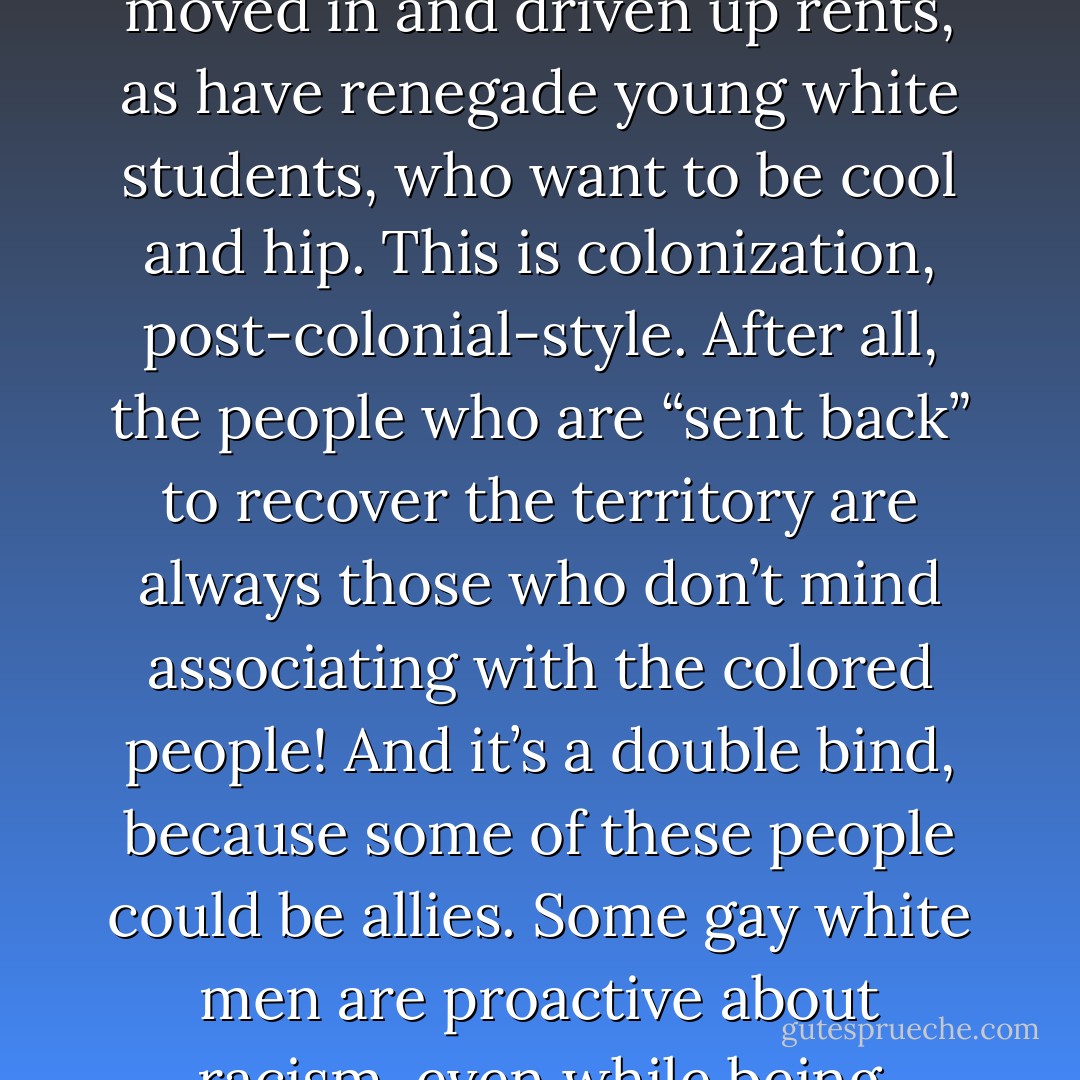 But artists aren’t the only marginalized folks controlling real estate. Think about the colonizing role that wealthy white gay men have played in communities of color; they’re often the first group to gentrify poor and working-class neighborhoods. Harlem is a good example. Gays have moved in and driven up rents, as have renegade young white students, who want to be cool and hip. This is colonization, post-colonial-style. After all, the people who are “sent back” to recover the territory are always those who don’t mind associating with the colored people! And it’s a double bind, because some of these people could be allies. Some gay white men are proactive about racism, even while being entrepreneurial. But in the end, they take spaces, redo them, sell them for a certain amount of money, while the people who have been there are displaced. And in some cases, the people of color who are there are perceived as enemies by white newcomers. - bell hooks