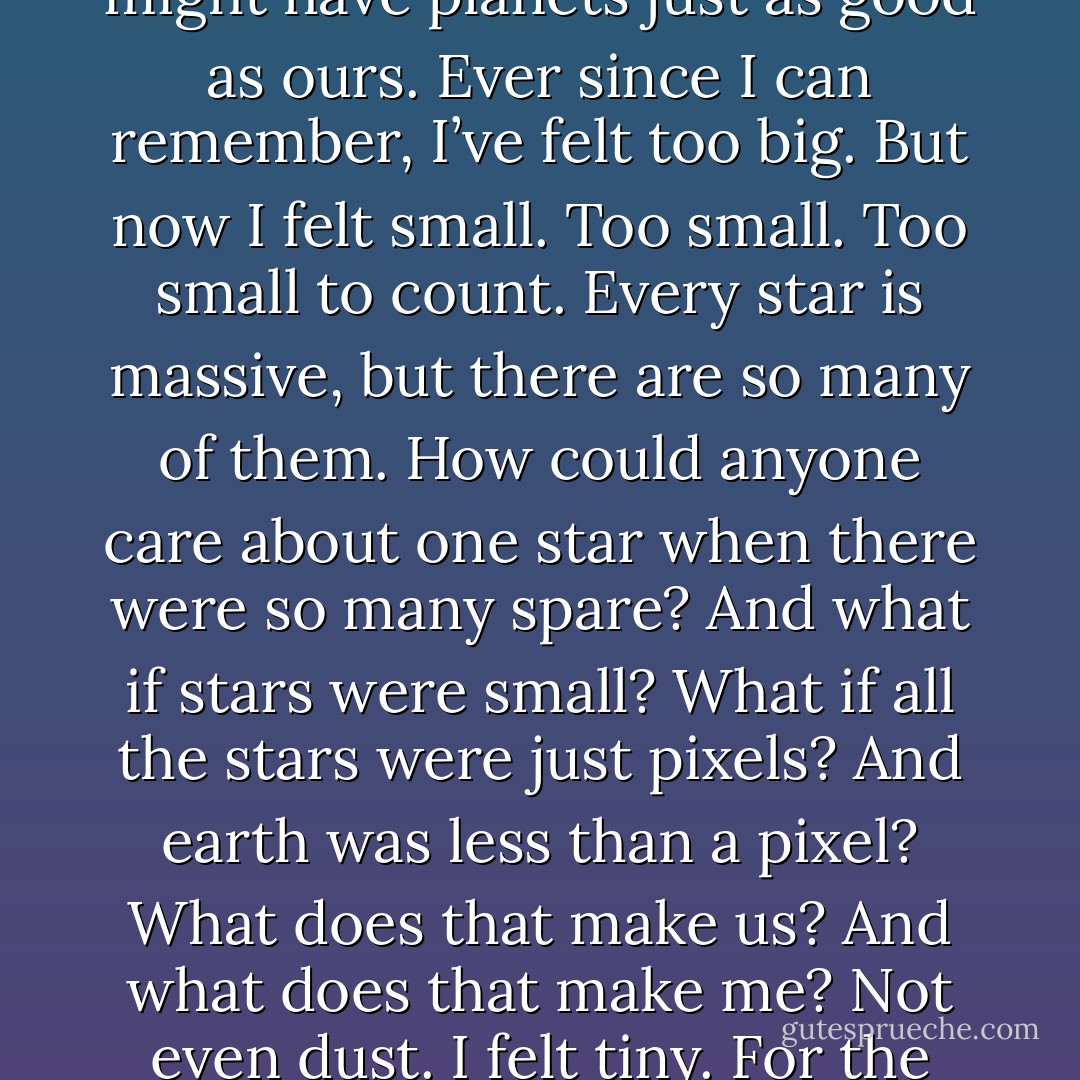 There are more stars than there are people. Billions, Alan had said, and millions of them might have planets just as good as ours. Ever since I can remember, I’ve felt too big. But now I felt small. Too small. Too small to count. Every star is massive, but there are so many of them. How could anyone care about one star when there were so many spare? And what if stars were small? What if all the stars were just pixels? And earth was less than a pixel? What does that make us? And what does that make me? Not even dust. I felt tiny. For the first time in my life I felt too small. - Frank Cottrell Boyce