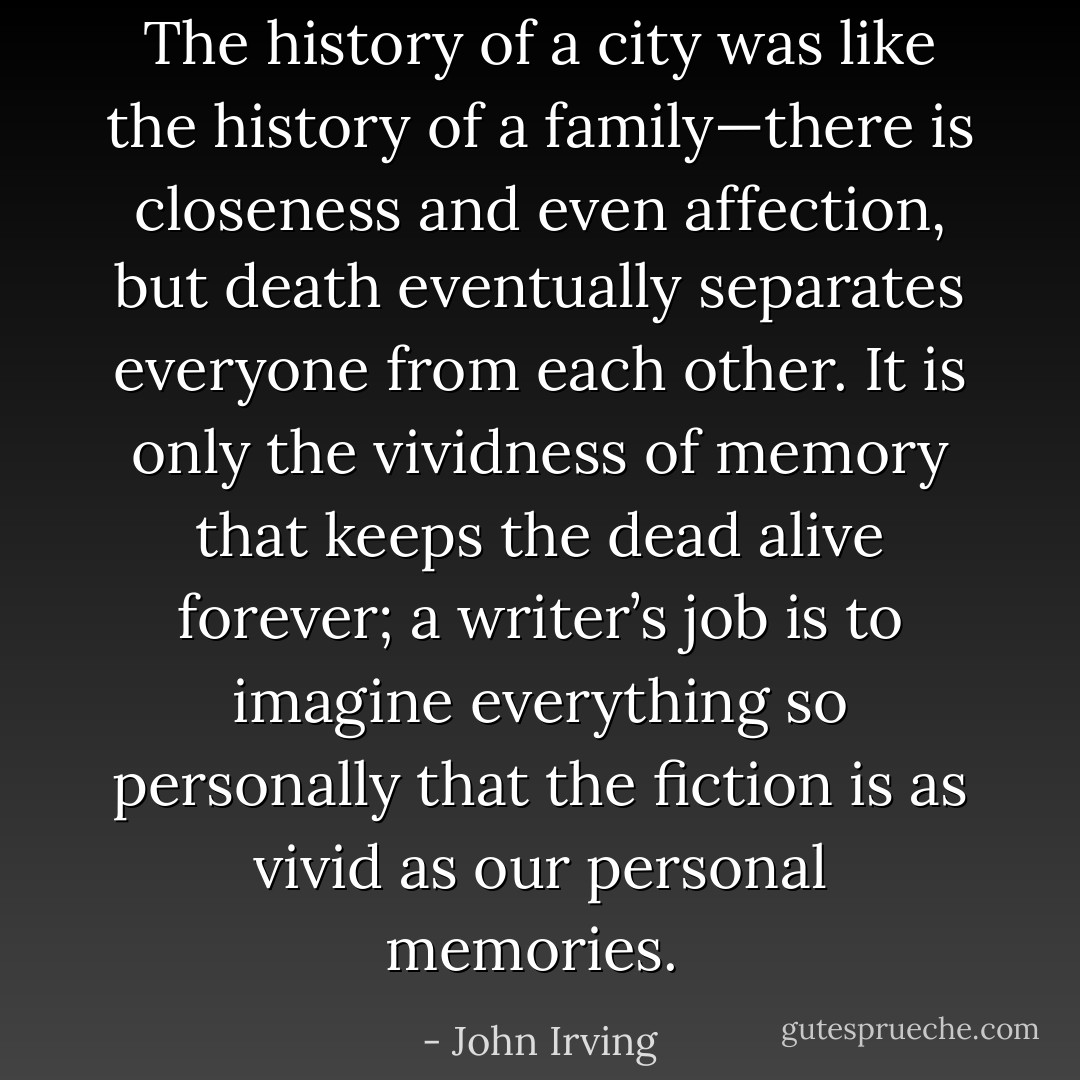 The history of a city was like the history of a family—there is closeness and even affection, but death eventually separates everyone from each other. It is only the vividness of memory that keeps the dead alive forever; a writer’s job is to imagine everything so personally that the fiction is as vivid as our personal memories.  - John Irving