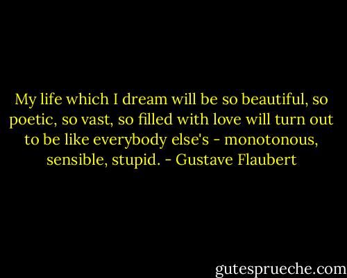 My life which I dream will be so beautiful, so poetic, so vast, so filled with love will turn out to be like everybody else's - monotonous, sensible, stupid. - Gustave Flaubert