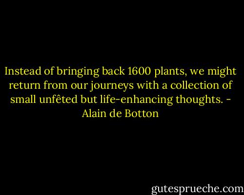Instead of bringing back 1600 plants, we might return from our journeys with a collection of small unfêted but life-enhancing thoughts. - Alain de Botton