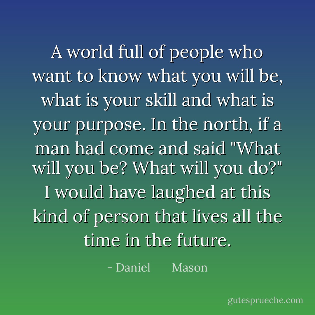 A world full of people who want to know what you will be, what is your skill and what is your purpose. In the north, if a man had come and said "What will you be? What will you do?" I would have laughed at this kind of person that lives all the time in the future. - Daniel       Mason
