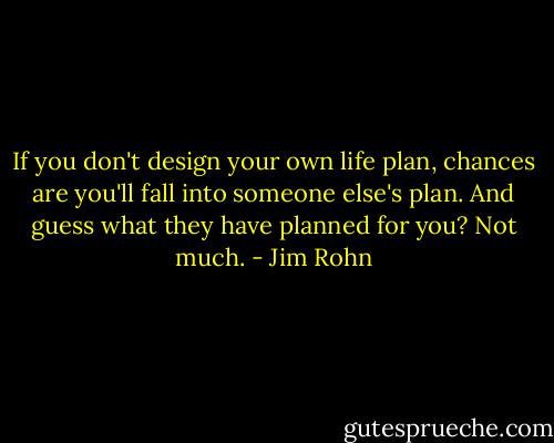 If you don't design your own life plan, chances are you'll fall into someone else's plan. And guess what they have planned for you? Not much. - Jim Rohn