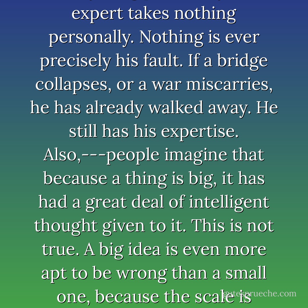 When I was in power, I found that experts can’t be trusted. For this simple reason: unlike tyrants, they are under no delusion that a country, a people is their body. Under this delusion a tyrant takes everything personally. An expert takes nothing personally. Nothing is ever precisely his fault. If a bridge collapses, or a war miscarries, he has already walked away. He still has his expertise. Also,---people imagine that because a thing is big, it has had a great deal of intelligent thought given to it. This is not true. A big idea is even more apt to be wrong than a small one, because the scale is inorganic. The Great Wall, for instance, is extremely stupid. The two biggest phenomena in the world right now are Maoism and American television, and both are extremely stupid. - John Updike