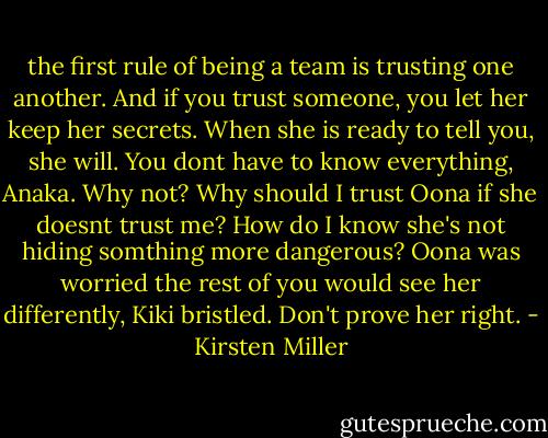 the first rule of being a team is trusting one another. And if you trust someone, you let her keep her secrets. When she is ready to tell you, she will. You dont have to know everything, Anaka.<br />Why not? Why should I trust Oona if she doesnt trust me? How do I know she's not hiding somthing more dangerous?<br />Oona was worried the rest of you would see her differently, Kiki bristled. Don't prove her right. - Kirsten Miller