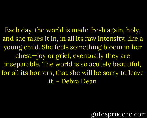 Each day, the world is made fresh again, holy, and she takes it in, in all its raw intensity, like a young child. She feels something bloom in her chest—joy or grief, eventually they are inseparable. The world is so acutely beautiful, for all its horrors, that she will be sorry to leave it. - Debra Dean