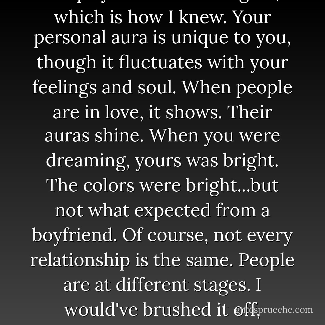 Auras tell a lot, Rose, and I'm very good at reading them. Much better than you friends probably are. A spirit dream wraps you own aura in gold, which is how I knew. Your personal aura is unique to you, though it fluctuates with your feelings and soul. When people are in love, it shows. Their auras shine. When you were dreaming, yours was bright. The colors were bright...but not what expected from a boyfriend. Of course, not every relationship is the same. People are at different stages. I would've brushed it off, except..."<br /> "Except what?"<br /> "Except, when you're with Dimitri, your aura's like the sun. So is his. - Richelle Mead