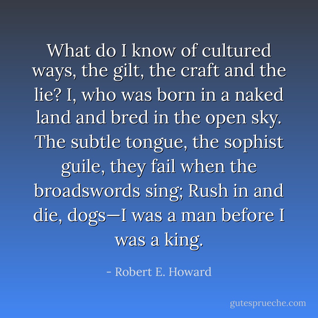 What do I know of cultured ways, the gilt, the craft and the lie?<br />I, who was born in a naked land and bred in the open sky.<br />The subtle tongue, the sophist guile, they fail when the broadswords sing;<br />Rush in and die, dogs—I was a man before I was a king. - Robert E. Howard