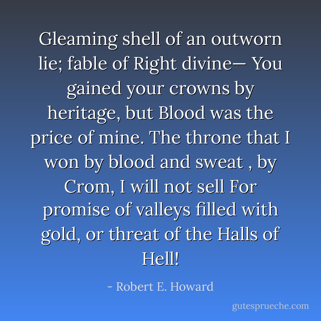 Gleaming shell of an outworn lie; fable of Right divine—<br />You gained your crowns by heritage, but Blood was the price of mine.<br />The throne that I won by blood and sweat , by Crom, I will not sell<br />For promise of valleys filled with gold, or threat of the Halls of Hell! - Robert E. Howard