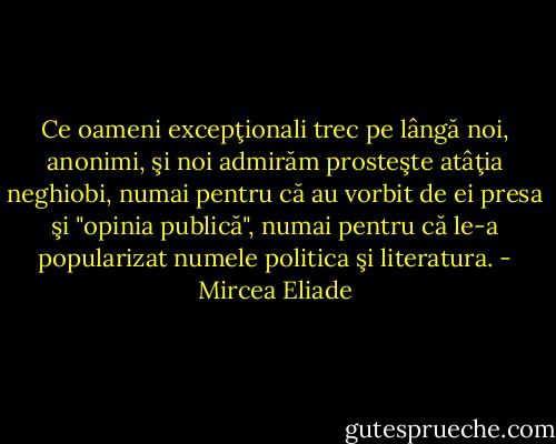 Ce oameni excepţionali trec pe lângă noi, anonimi, şi noi admirăm prosteşte atâţia neghiobi, numai pentru că au vorbit de ei presa şi "opinia publică", numai pentru că le-a popularizat numele politica şi literatura. - Mircea Eliade