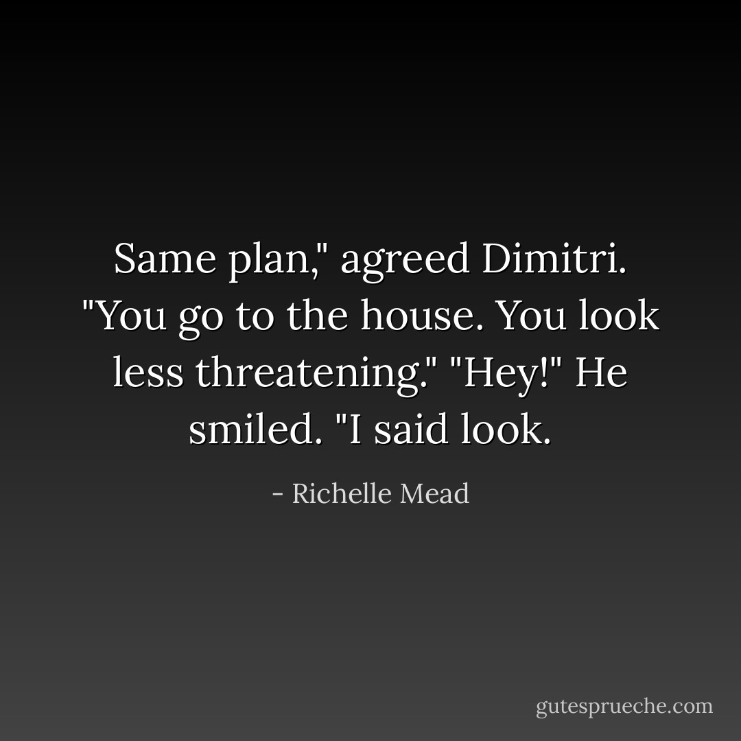 Same plan," agreed Dimitri. "You go to the house. You look less threatening."<br />"Hey!"<br />He smiled. "I said <em>look.</em> - Richelle Mead