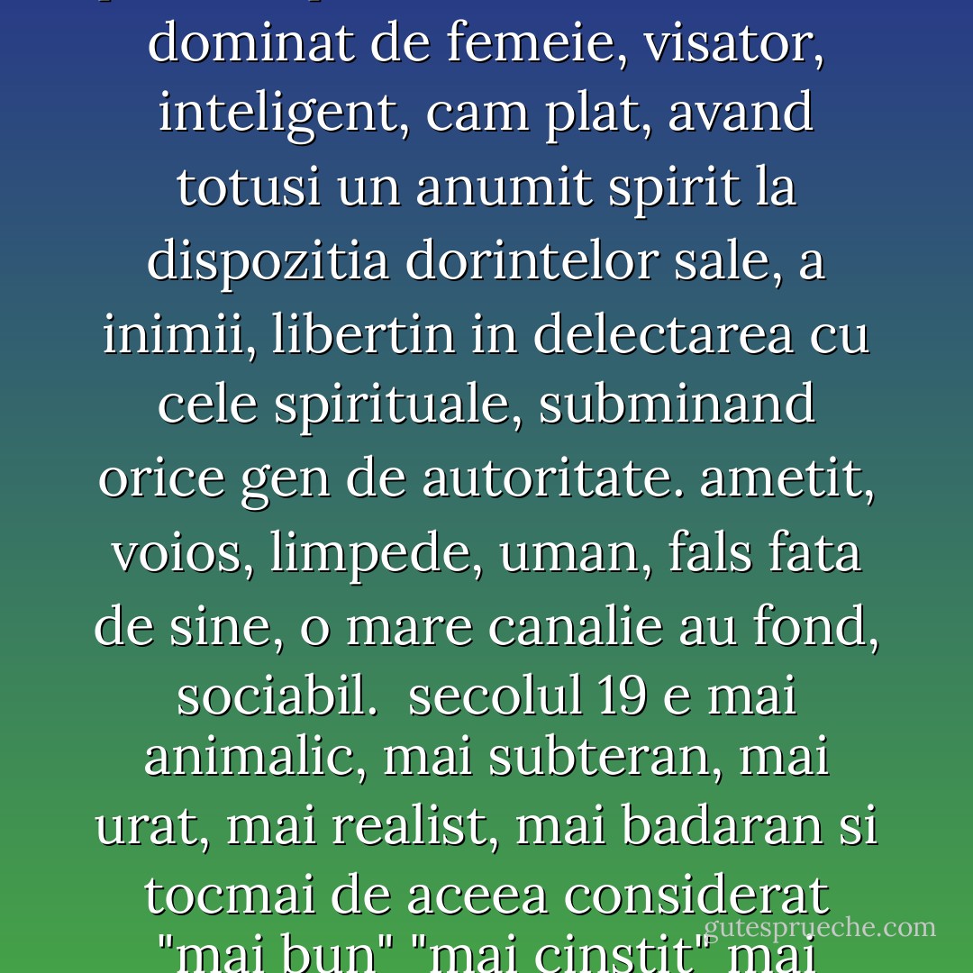 cele 3 secole<br /><br />diferitele lor tipuri de sensibilitate se exprima cel mai bine astfel:<br /><br />aristocratismul: Descartes, domnia ratiunii, marturie despre suveranitatea vointei.<br /><br />feminismul: Rousseau, domnia sentimentului, marturie despre suveranitatea simturilor, minciuna.<br /><br />animalismul: Schopenhauer, domnia dorintei, marturie despre suveranitatea animalitatii. mai cinstit, dar sumbru.<br /><br />secolul 17 e aristocratic, ordonator, trufas fata de animalic, sever fata de inima, "incomod", chiar lipsit de sentiment, negermanic, retinut fata de burlesc si naturalete, inclinat spre generalizare si cu aere de suveranitate fata de trecut, deoarece este increzator in sine. in mare masura si animal de prada, multa deprindere ascetica pt a putea ramane stapan. secolul tariei de vointa dar si al pasiunii puternice.<br /><br />secolul 18 e dominat de femeie, visator, inteligent, cam plat, avand totusi un anumit spirit la dispozitia dorintelor sale, a inimii, libertin in delectarea cu cele spirituale, subminand orice gen de autoritate. ametit, voios, limpede, uman, fals fata de sine, o mare canalie au fond, sociabil.<br /><br />secolul 19 e mai animalic, mai subteran, mai urat, mai realist, mai badaran si tocmai de aceea considerat "mai bun" "mai cinstit" mai smerit in fata "realitatii", mai autentic. dar slab in vointa, dar trist si sumbru, pofticios dar fatalist. nu se teme si nici nu stimeaza ratiunea sau inima. adanc convins de dominatia poftelor [Schopenhauer vorbea de "vointa" dar nimic nu e mai caracteristic pt filozofia sa, decat ca ii lipseste tocmai vointa per se]. pana si morala e redusa la un singur instinct ["mila"].<br /><br />faptul ca stiinta devenit intr'un asemenea grad suverana arata ca secolul 19 s'a eliberat de dominatia idealurilor. abia o anumita lipsa de pretentii in felul nostru de a dori ne face posibila starea de curiozitate si rigoare stiintifica - aceasta stranie virtute care ne apartine. secolul 19 cauta instinctiv teorii cu ajutorul carora isi simte justificata subordonarea fatalista fata de real. suntem niste oameni care se autodesfiinteaza. - Friedrich Nietzsche