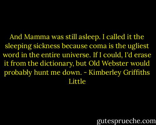 And Mamma was still asleep. I called it the sleeping sickness because coma is the ugliest word in the entire universe. If I could, I'd erase it from the dictionary, but Old Webster would probably hunt me down. - Kimberley Griffiths Little