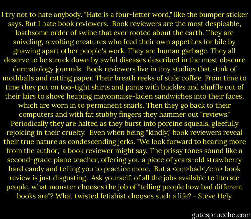 I try not to hate anybody. "Hate is a four-letter word," like the bumper sticker says. But I hate book reviewers.<br /><br />Book reviewers are the most despicable, loathsome order of swine that ever rooted about the earth. They are sniveling, revolting creatures who feed their own appetites for bile by gnawing apart other people's work. They are human garbage. They all deserve to be struck down by awful diseases described in the most obscure dermatology journals.<br /><br />Book reviewers live in tiny studios that stink of mothballs and rotting paper. Their breath reeks of stale coffee. From time to time they put on too-tight shirts and pants with buckles and shuffle out of their lairs to shove heaping mayonnaise-laden sandwiches into their faces, which are worn in to permanent snarls. Then they go back to their computers and with fat stubby fingers they hammer out "reviews." Periodically they are halted as they burst into porcine squeals, gleefully rejoicing in their cruelty.<br /><br />Even when being "kindly," book reviewers reveal their true nature as condescending jerks. "We look forward to hearing more from the author," a book reviewer might say. The prissy tones sound like a second-grade piano teacher, offering you a piece of years-old strawberry hard candy and telling you to practice more.<br /><br />But a <em>bad</em> book review is just disgusting.<br /><br />Ask yourself: of all the jobs available to literate people, what monster chooses the job of "telling people how bad different books are"? What twisted fetishist chooses such a life? - Steve Hely
