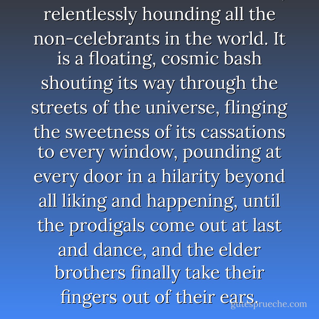 Grace is the celebration of life, relentlessly hounding all the non-celebrants in the world. It is a floating, cosmic bash shouting its way through the streets of the universe, flinging the sweetness of its cassations to every window, pounding at every door in a hilarity beyond all liking and happening, until the prodigals come out at last and dance, and the elder brothers finally take their fingers out of their ears. - Robert Farrar Capon