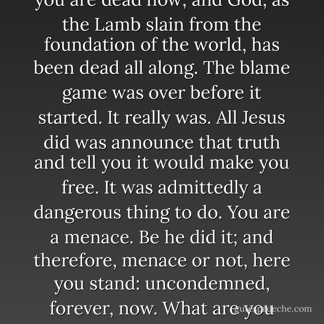 ...there is therefore now no condemnation for two reasons: you are dead now; and God, as the Lamb slain from the foundation of the world, has been dead all along. The blame game was over before it started. It really was. All Jesus did was announce that truth and tell you it would make you free. It was admittedly a dangerous thing to do. You are a menace. Be he did it; and therefore, menace or not, here you stand: uncondemned, forever, now. What are you going to do with your freedom? - Robert Farrar Capon