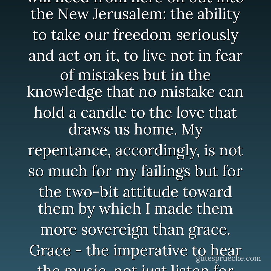 But all the while, there was one thing we most needed even from the start, and certainly will need from here on out into the New Jerusalem: the ability to take our freedom seriously and act on it, to live not in fear of mistakes but in the knowledge that no mistake can hold a candle to the love that draws us home. My repentance, accordingly, is not so much for my failings but for the two-bit attitude toward them by which I made them more sovereign than grace. Grace - the imperative to hear the music, not just listen for errors - makes all infirmities occasions of glory. - Robert Farrar Capon