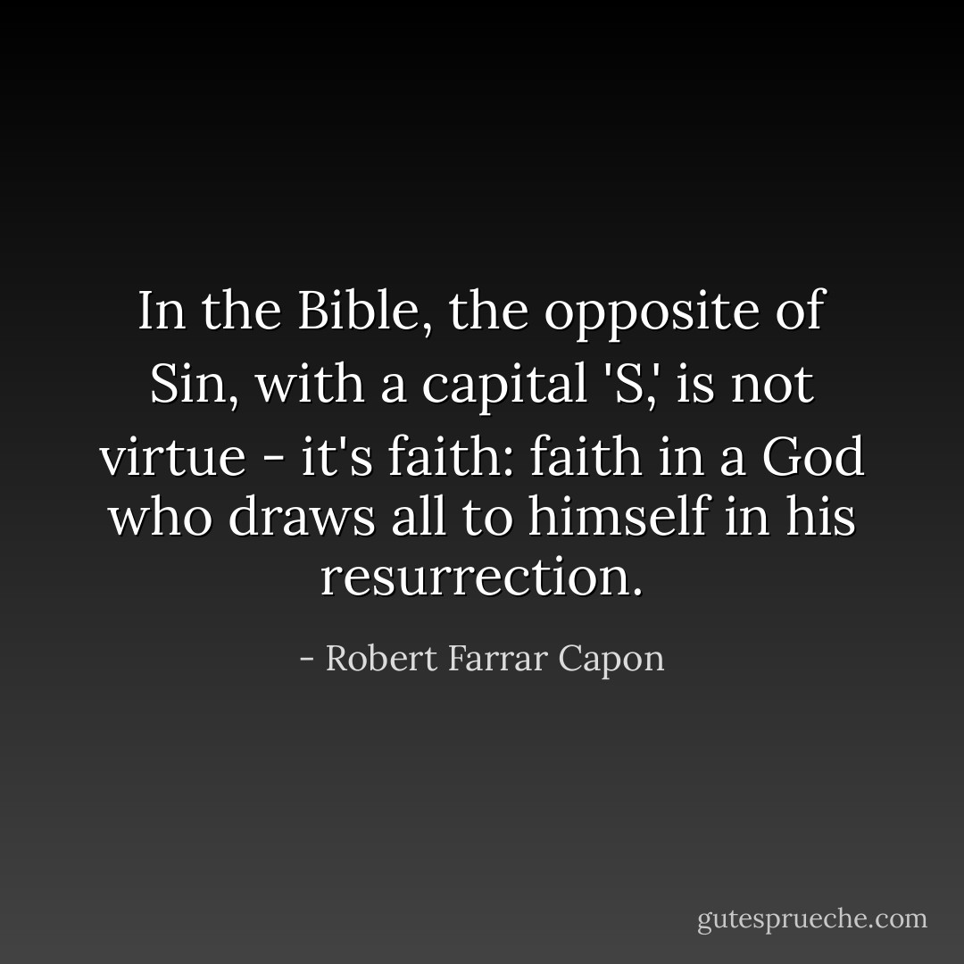 In the Bible, the opposite of Sin, with a capital 'S,' is not virtue - it's faith: faith in a God who draws all to himself in his resurrection. - Robert Farrar Capon