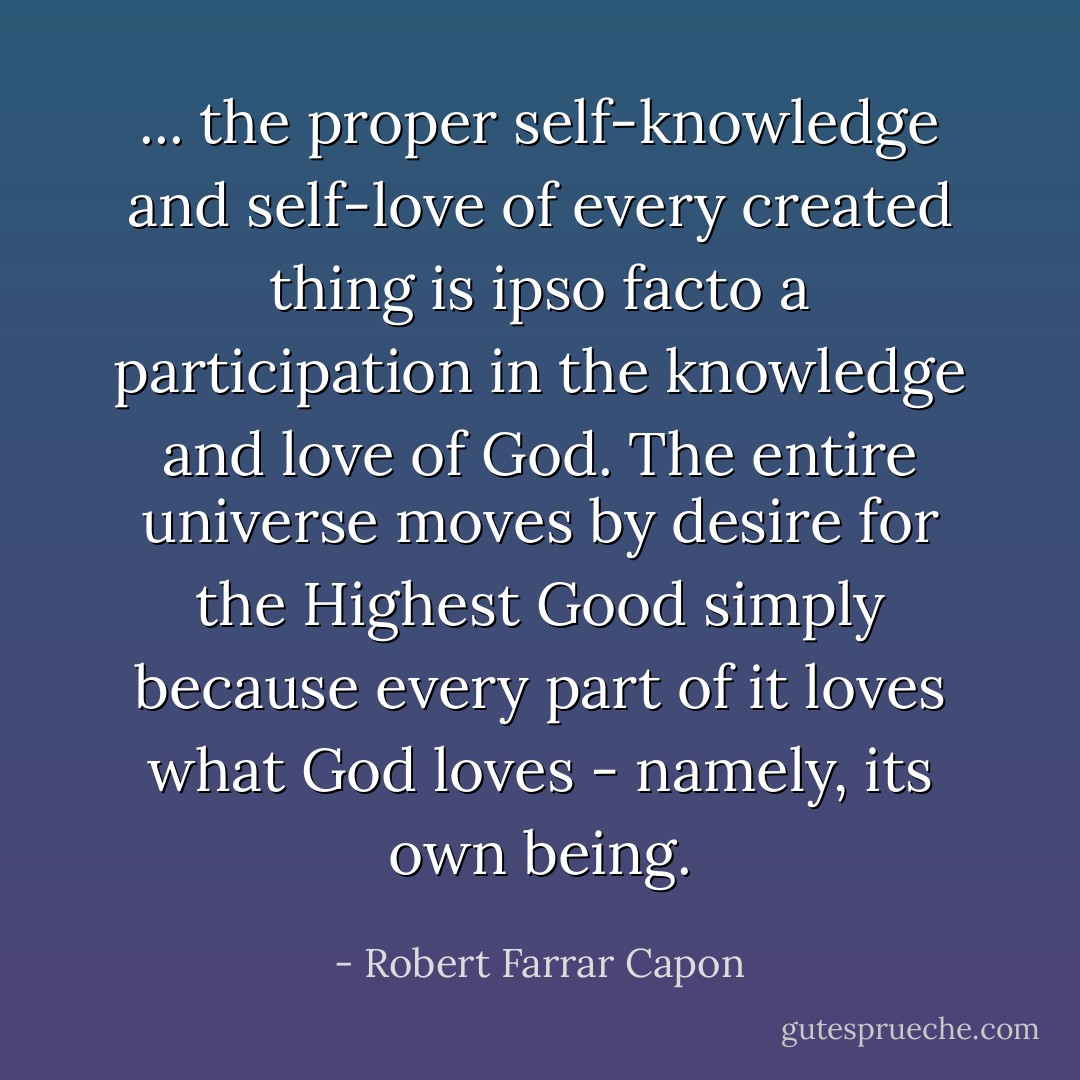 ... the proper self-knowledge and self-love of every created thing is ipso facto a participation in the knowledge and love of God. The entire universe moves by desire for the Highest Good simply because every part of it loves what God loves - namely, its own being. - Robert Farrar Capon