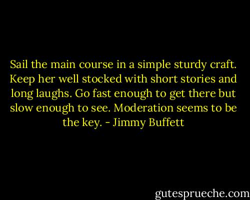 Sail the main course in a simple sturdy craft. Keep her well stocked with short stories and long laughs. Go fast enough to get there but slow enough to see. Moderation seems to be the key. - Jimmy Buffett
