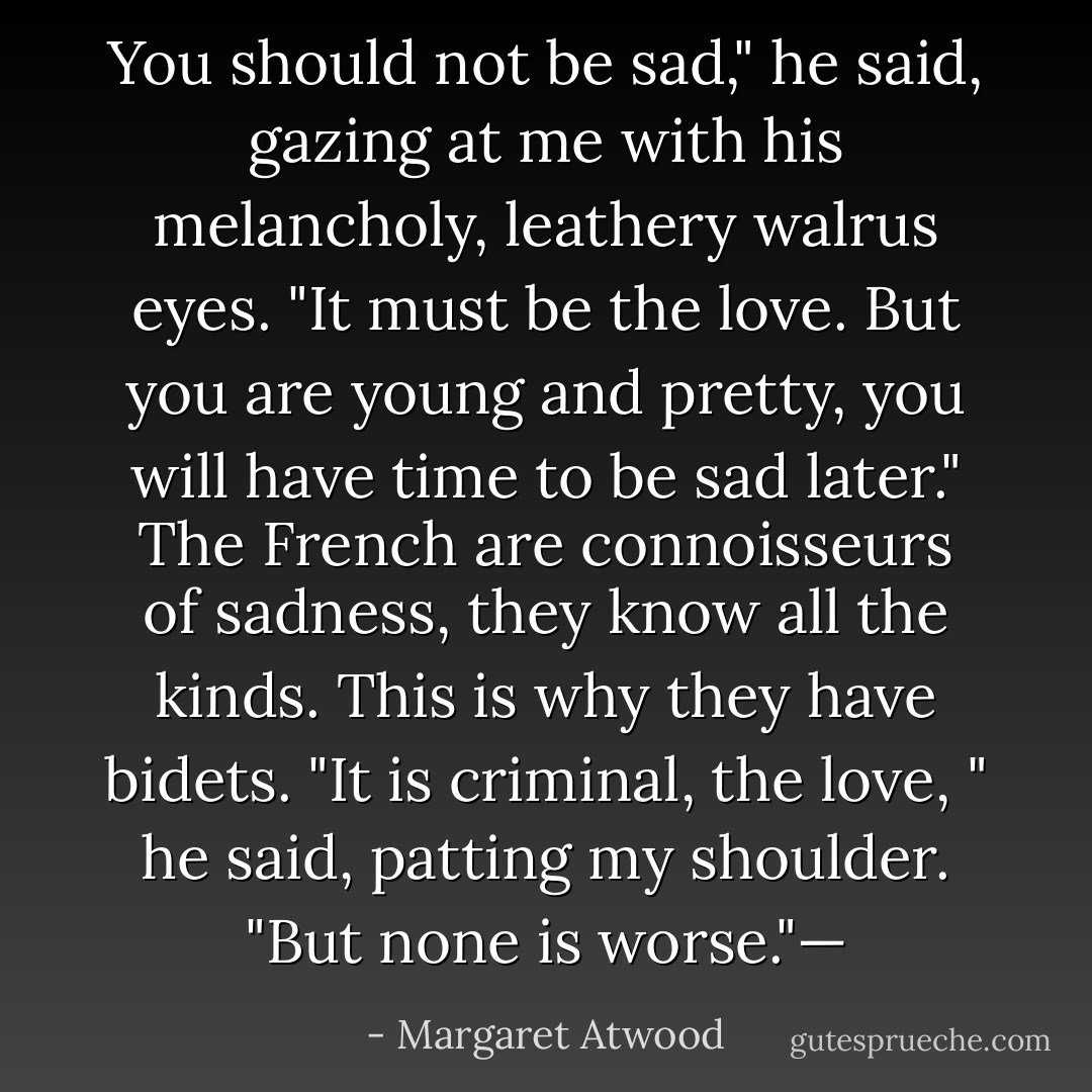 You should not be sad," he said, gazing at me with his melancholy, leathery walrus eyes. "It must be the love. But you are young and pretty, you will have time to be sad later." The French are connoisseurs of sadness, they know all the kinds. This is why they have bidets. "It is criminal, the love, " he said, patting my shoulder. "But none is worse."— - Margaret Atwood