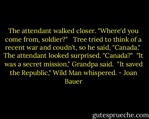 The attendant walked closer. "Where'd you come from, soldier?" <br /> Tree tried to think of a recent war and coudn't, so he said, "Canada."<br /> The attendant looked surprised. "Canada?"<br /> "It was a secret mission," Grandpa said.<br /> "It saved the Republic," Wild Man whispered. - Joan Bauer