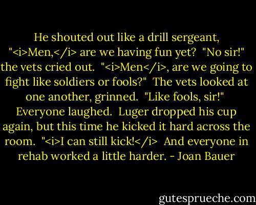 He shouted out like a drill sergeant, "<i>Men,</i> are we having fun yet?<br /> "No sir!" the vets cried out.<br /> "<i>Men</i>, are we going to fight like soldiers or fools?"<br /> The vets looked at one another, grinned.<br /> "Like fools, sir!"<br /> Everyone laughed.<br /> Luger dropped his cup again, but this time he kicked it hard across the room.<br /> "<i>I can still kick!</i><br /> And everyone in rehab worked a little harder. - Joan Bauer
