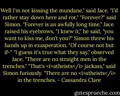 Well I'm not kissing the mundane," said Jace. "I'd rather stay down here and rot."<br />"Forever?" said Simon. "Forever is an awfully long time."<br />Jace raised his eyebrows, "I knew it," he said, "you want to kiss me, don't you?"<br />Simon threw his hands up in exasperation. "Of course not but if-"<br />"I guess it's true what they say," observed Jace. "There are no straight men in the trenches."<br />"That's <i>atheists</i> jackass," said Simon furiously. "There are no <i>atheists</i> in the trenches. - Cassandra Clare