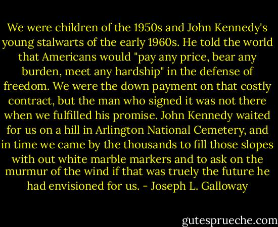 We were children of the 1950s and John Kennedy's young stalwarts of the early 1960s. He told the world that Americans would "pay any price, bear any burden, meet any hardship" in the defense of freedom. We were the down payment on that costly contract, but the man who signed it was not there when we fulfilled his promise. John Kennedy waited for us on a hill in Arlington National Cemetery, and in time we came by the thousands to fill those slopes with out white marble markers and to ask on the murmur of the wind if that was truely the future he had envisioned for us. - Joseph L. Galloway