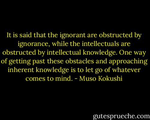 It is said that the ignorant are obstructed by ignorance, while the intellectuals are obstructed by intellectual knowledge. One way of getting past these obstacles and approaching inherent knowledge is to let go of whatever comes to mind. - Muso Kokushi