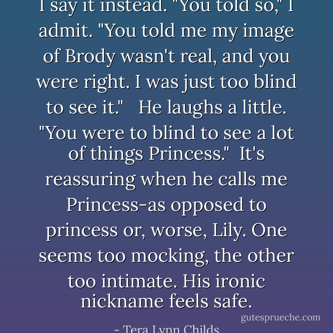 I say it instead. "You told so," I admit. "You told me my image of Brody wasn't real, and you were right. I was just too blind to see it." <br /> He laughs a little. "You were to blind to see a lot of things Princess."<br /> It's reassuring when he calls me Princess-as opposed to princess or, worse, Lily. One seems too mocking, the other too intimate. His ironic nickname feels safe. - Tera Lynn Childs