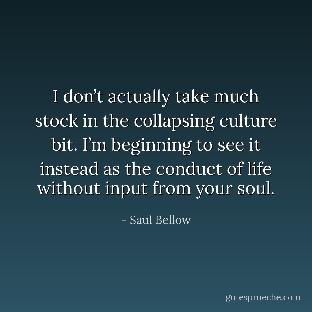 I don’t actually take much stock in the collapsing culture bit. I’m beginning to see it instead as the conduct of life without input from your soul. - Saul Bellow