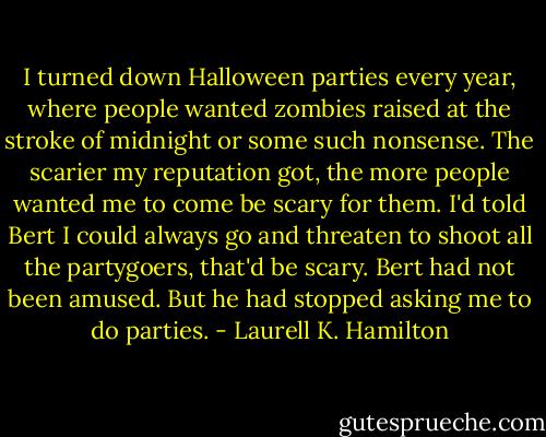 I turned down Halloween parties every year, where people wanted zombies raised at the stroke of midnight or some such nonsense. The scarier my reputation got, the more people wanted me to come be scary for them. I'd told Bert I could always go and threaten to shoot all the partygoers, that'd be scary. Bert had not been amused. But he had stopped asking me to do parties. - Laurell K. Hamilton