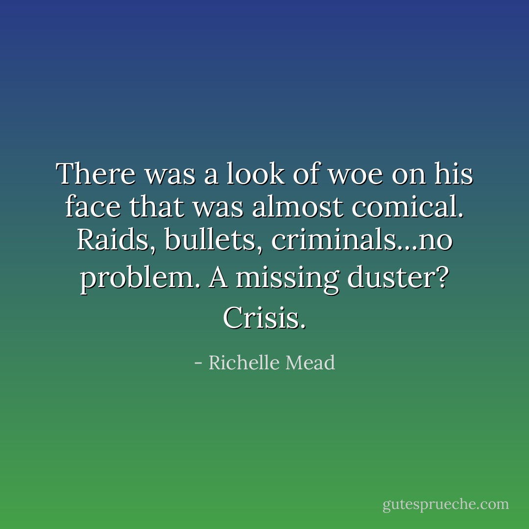 There was a look of woe on his face that was almost comical. Raids, bullets, criminals...no problem. A missing duster? Crisis. - Richelle Mead