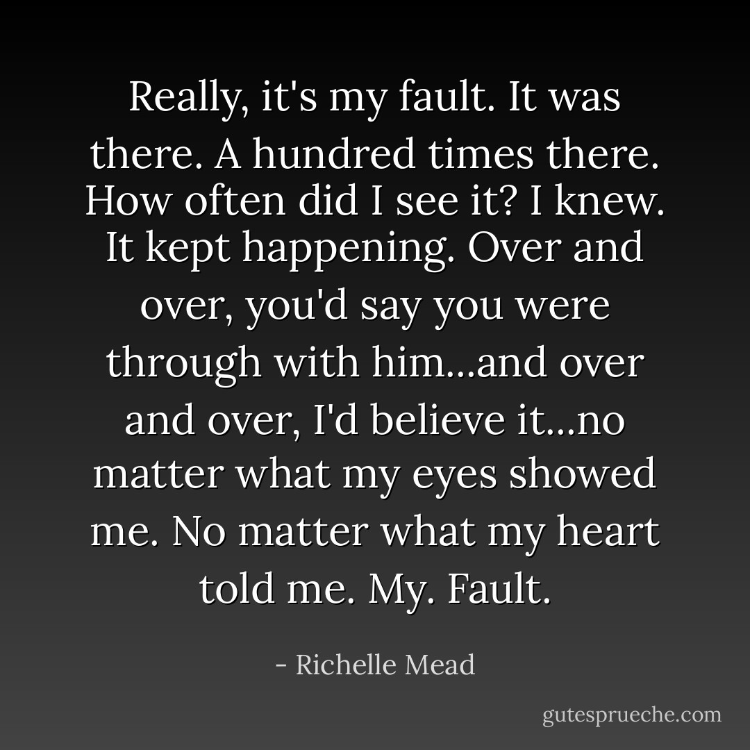 Really, it's my fault. It was there. A hundred times there. How often did I see it? I knew. It kept happening. Over and over, you'd say you were through with him...and over and over, I'd believe it...no matter what my eyes showed me. No matter what my heart told me. My. Fault. - Richelle Mead