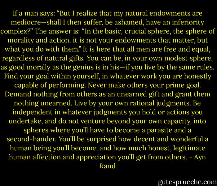 If a man says: “But I realize that my natural endowments are mediocre—shall I then suffer, be ashamed, have an inferiority complex?” The answer is: “In the basic, crucial sphere, the sphere of morality and action, it is not your endowments that matter, but what you do with them.” It is here that all men are free and equal, regardless of natural gifts. You can be, in your own modest sphere, as good morally as the genius is in his—if you live by the same rules. Find your goal within yourself, in whatever work you are honestly capable of performing. Never make others your prime goal. Demand nothing from others as an unearned gift and grant them nothing unearned. Live by your own rational judgments. Be independent in whatever judgments you hold or actions you undertake, and do not venture beyond your own capacity, into spheres where you’ll have to become a parasite and a second-hander. You’ll be surprised how decent and wonderful a human being you’ll become, and how much honest, legitimate human affection and appreciation you’ll get from others. - Ayn Rand