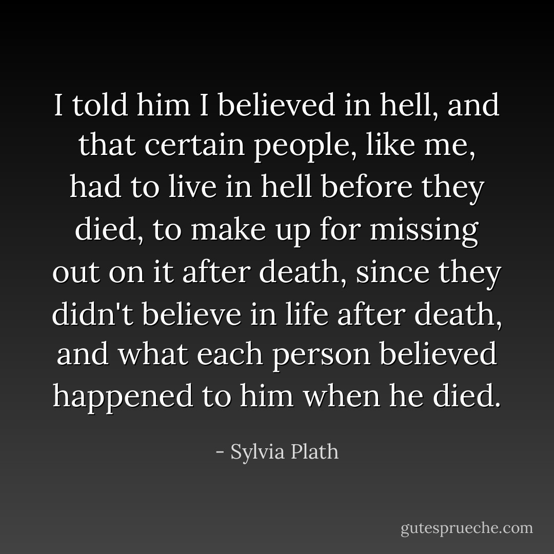 I told him I believed in hell, and that certain people, like me, had to live in hell before they died, to make up for missing out on it after death, since they didn't believe in life after death, and what each person believed happened to him when he died. - Sylvia Plath