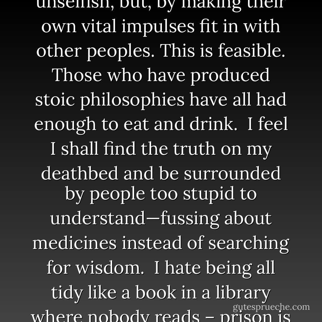 A good social system is not to be secured by making people unselfish, but, by making their own vital impulses fit in with other peoples. This is feasible. Those who have produced stoic philosophies have all had enough to eat and drink.<br /><br />I feel I shall find the truth on my deathbed and be surrounded by people too stupid to understand—fussing about medicines instead of searching for wisdom.<br /><br />I hate being all tidy like a book in a library where nobody reads – prison is horribly like that. - Bertrand Russell