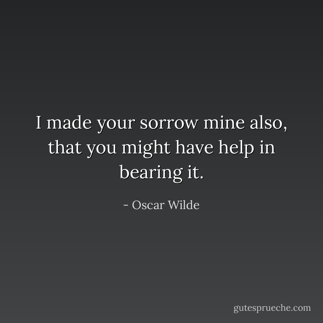 I made your sorrow mine also, that you might have help in bearing it. - Oscar Wilde