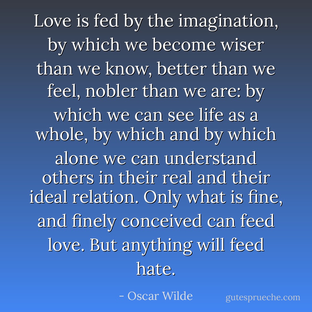Love is fed by the imagination, by which we become wiser than we know, better than we feel, nobler than we are: by which we can see life as a whole, by which and by which alone we can understand others in their real and their ideal relation. Only what is fine, and finely conceived can feed love. But anything will feed hate. - Oscar Wilde