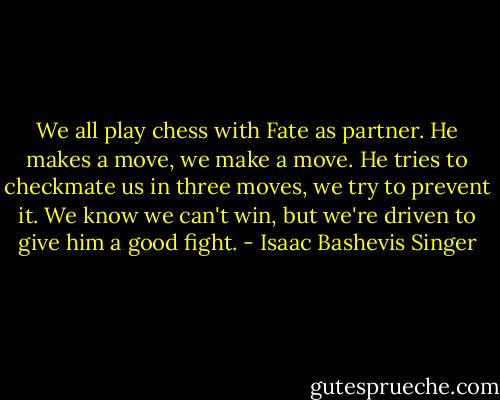 We all play chess with Fate as partner. He makes a move, we make a move. He tries to checkmate us in three moves, we try to prevent it. We know we can't win, but we're driven to give him a good fight. - Isaac Bashevis Singer