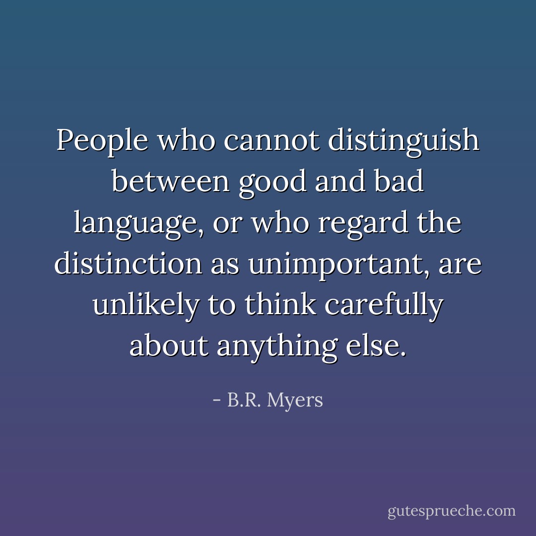 People who cannot distinguish between good and bad language, or who regard the distinction as unimportant, are unlikely to think carefully about anything else. - B.R. Myers