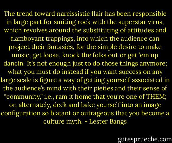 The trend toward narcissistic flair has been responsible in large part for smiting rock with the superstar virus, which revolves around the substituting of attitudes and flamboyant trappings, into which the audience can project their fantasies, for the simple desire to make music, get loose, knock the folks out or get ‘em up dancin.’ It’s not enough just to do those things anymore; what you must do instead if you want success on any large scale is figure a way of getting yourself associated in the audience’s mind with their pieties and their sense of “community,” i.e., ram it home that you’re one of THEM; or, alternately, deck and bake yourself into an image configuration so blatant or outrageous that you become a culture myth. - Lester Bangs