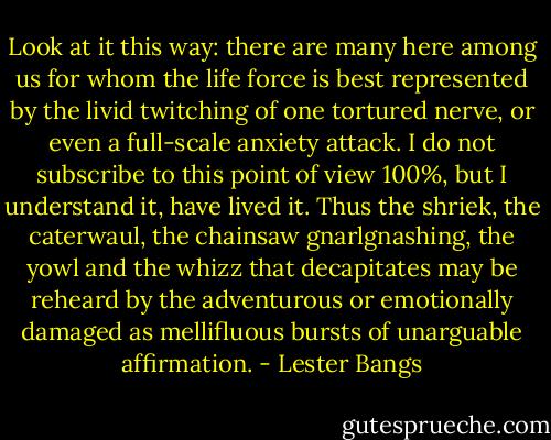 Look at it this way: there are many here among us for whom the life force is best represented by the livid twitching of one tortured nerve, or even a full-scale anxiety attack. I do not subscribe to this point of view 100%, but I understand it, have lived it. Thus the shriek, the caterwaul, the chainsaw gnarlgnashing, the yowl and the whizz that decapitates may be reheard by the adventurous or emotionally damaged as mellifluous bursts of unarguable affirmation. - Lester Bangs