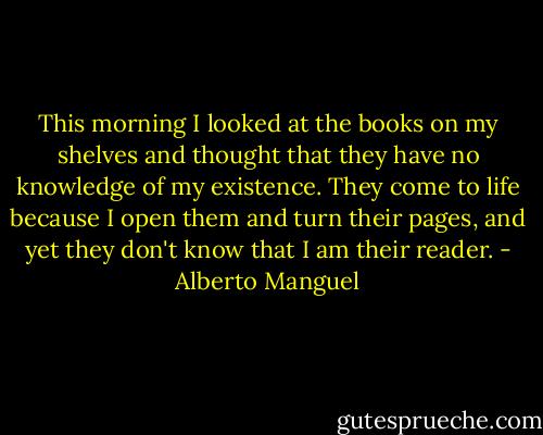 This morning I looked at the books on my shelves and thought that they have no knowledge of my existence. They come to life because I open them and turn their pages, and yet they don't know that I am their reader. - Alberto Manguel