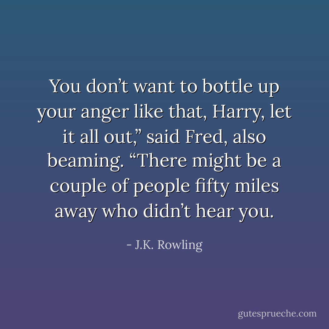 You don’t want to bottle up your anger like that, Harry, let it all out,” said Fred, also beaming. “There might be a couple of people fifty miles away who didn’t hear you. - J.K. Rowling